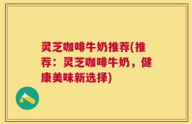 灵芝咖啡牛奶推荐(推荐：灵芝咖啡牛奶，健康美味新选择)