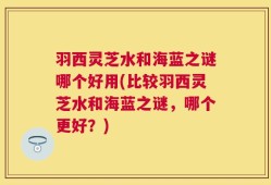 羽西灵芝水和海蓝之谜哪个好用(比较羽西灵芝水和海蓝之谜，哪个更好？)