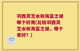 羽西灵芝水和海蓝之谜哪个好用(比较羽西灵芝水和海蓝之谜，哪个更好？)