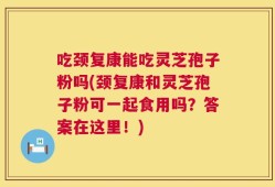 吃颈复康能吃灵芝孢子粉吗(颈复康和灵芝孢子粉可一起食用吗？答案在这里！)