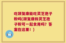吃颈复康能吃灵芝孢子粉吗(颈复康和灵芝孢子粉可一起食用吗？答案在这里！)