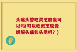 头痛头昏吃灵芝胶囊可以吗(可以吃灵芝胶囊缓解头痛和头晕吗？)