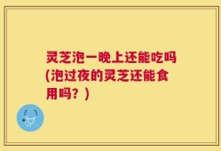 灵芝泡一晚上还能吃吗(泡过夜的灵芝还能食用吗？)