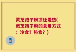 灵芝孢子粉凉还是热(灵芝孢子粉的食用方式：冷食？热食？)