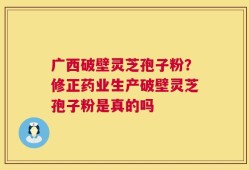 广西破壁灵芝孢子粉？修正药业生产破壁灵芝孢子粉是真的吗