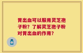 胃出血可以服用灵芝孢子粉？了解灵芝孢子粉对胃出血的作用？