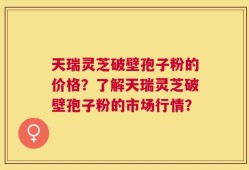天瑞灵芝破壁孢子粉的价格？了解天瑞灵芝破壁孢子粉的市场行情？