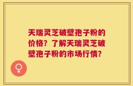 天瑞灵芝破壁孢子粉的价格？了解天瑞灵芝破壁孢子粉的市场行情？