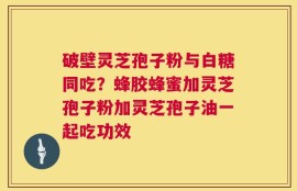 破壁灵芝孢子粉与白糖同吃？蜂胶蜂蜜加灵芝孢子粉加灵芝孢子油一起吃功效