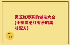 灵芝红枣茶的做法大全(手制灵芝红枣茶的美味配方)