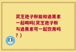 灵芝孢子粉能和退黑素一起喝吗(灵芝孢子粉与退黑素可一起饮用吗？)
