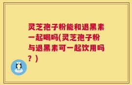 灵芝孢子粉能和退黑素一起喝吗(灵芝孢子粉与退黑素可一起饮用吗？)