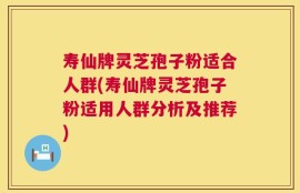 寿仙牌灵芝孢子粉适合人群(寿仙牌灵芝孢子粉适用人群分析及推荐)