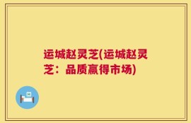 运城赵灵芝(运城赵灵芝：品质赢得市场)