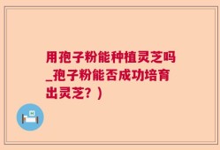 用孢子粉能种植灵芝吗_孢子粉能否成功培育出灵芝？)