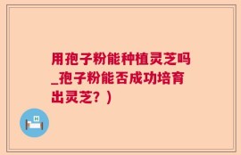 用孢子粉能种植灵芝吗_孢子粉能否成功培育出灵芝？)