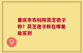 重庆市农科院灵芝孢子粉？灵芝孢子粉在哪里能买到