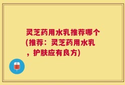 灵芝药用水乳推荐哪个(推荐：灵芝药用水乳，护肤应有良方)