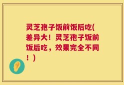 灵芝孢子饭前饭后吃(差异大！灵芝孢子饭前饭后吃，效果完全不同！)