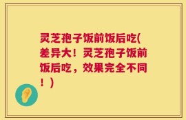 灵芝孢子饭前饭后吃(差异大！灵芝孢子饭前饭后吃，效果完全不同！)