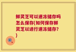 鲜灵芝可以速冻储存吗怎么保存(如何保存鲜灵芝以进行速冻储存？)