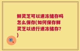 鲜灵芝可以速冻储存吗怎么保存(如何保存鲜灵芝以进行速冻储存？)