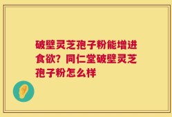 破壁灵芝孢子粉能增进食欲？同仁堂破壁灵芝孢子粉怎么样