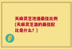天麻灵芝泡酒最佳比例(天麻灵芝酒的最佳配比是什么？)