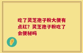 吃了灵芝孢子粉大便有点红？灵芝孢子粉吃了会便秘吗