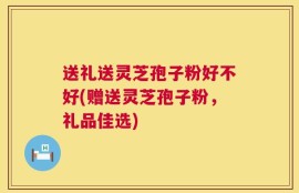 送礼送灵芝孢子粉好不好(赠送灵芝孢子粉，礼品佳选)