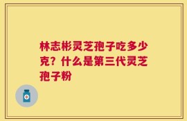 林志彬灵芝孢子吃多少克？什么是第三代灵芝孢子粉