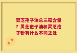 灵芝孢子油总三萜含量？灵芝孢子油和灵芝孢子粉有什么不同之处