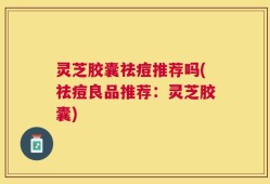 灵芝胶囊祛痘推荐吗(祛痘良品推荐：灵芝胶囊)