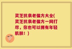 灵芝抗衰老偏方大全(灵芝抗衰老偏方一网打尽，你也可以拥有年轻肌肤！)