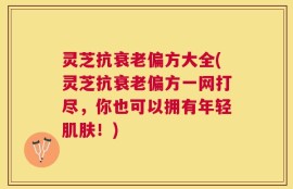 灵芝抗衰老偏方大全(灵芝抗衰老偏方一网打尽，你也可以拥有年轻肌肤！)