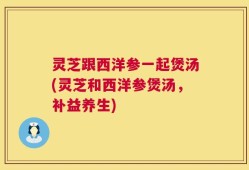 灵芝跟西洋参一起煲汤(灵芝和西洋参煲汤，补益养生)