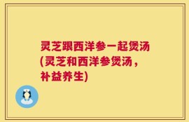 灵芝跟西洋参一起煲汤(灵芝和西洋参煲汤，补益养生)