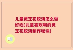 儿童灵芝花胶汤怎么做好吃(儿童喜欢喝的灵芝花胶汤制作秘诀)