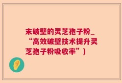 末破壁的灵芝孢子粉_“高效破壁技术提升灵芝孢子粉吸收率”)