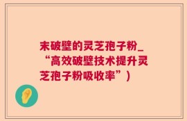 末破壁的灵芝孢子粉_“高效破壁技术提升灵芝孢子粉吸收率”)