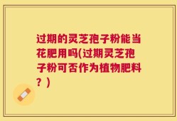过期的灵芝孢子粉能当花肥用吗(过期灵芝孢子粉可否作为植物肥料？)