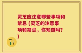 灵芝应注意哪些事项和禁忌 (灵芝的注意事项和禁忌，你知道吗？)