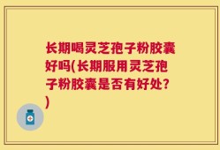 长期喝灵芝孢子粉胶囊好吗(长期服用灵芝孢子粉胶囊是否有好处？)