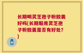 长期喝灵芝孢子粉胶囊好吗(长期服用灵芝孢子粉胶囊是否有好处？)