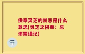 供奉灵芝的禁忌是什么意思(灵芝之供奉：忌讳需谨记)
