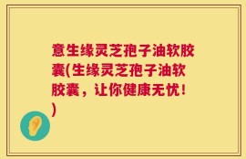 意生缘灵芝孢子油软胶囊(生缘灵芝孢子油软胶囊，让你健康无忧！)