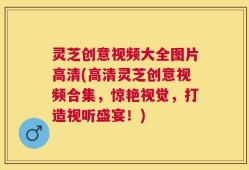 灵芝创意视频大全图片高清(高清灵芝创意视频合集，惊艳视觉，打造视听盛宴！)