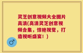 灵芝创意视频大全图片高清(高清灵芝创意视频合集，惊艳视觉，打造视听盛宴！)