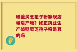 破壁灵芝孢子粉旗舰店峨眉产地？修正药业生产破壁灵芝孢子粉是真的吗