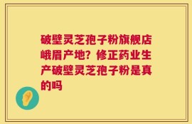 破壁灵芝孢子粉旗舰店峨眉产地？修正药业生产破壁灵芝孢子粉是真的吗